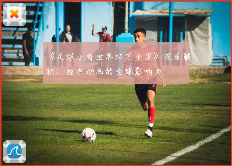 《足球小将世界杯完全集》深度解析:经典动画的全球影响力