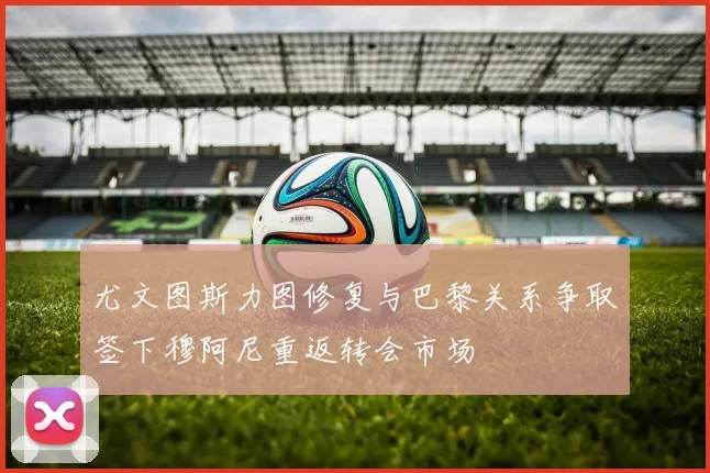 尤文图斯力图修复与巴黎关系争取签下穆阿尼重返转会市场