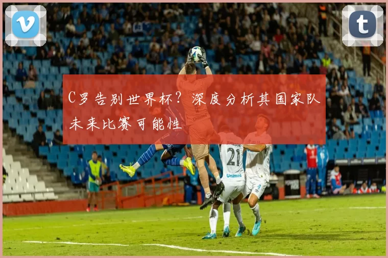 C罗告别世界杯？深度分析其国家队未来比赛可能性