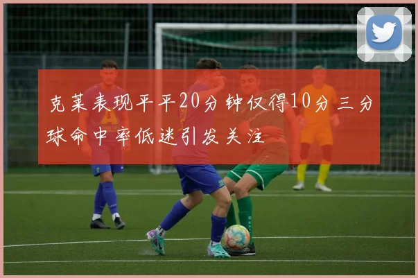 克莱表现平平20分钟仅得10分三分球命中率低迷引发关注