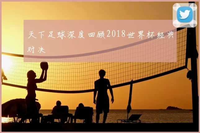 天下足球深度回顾2018世界杯经典对决