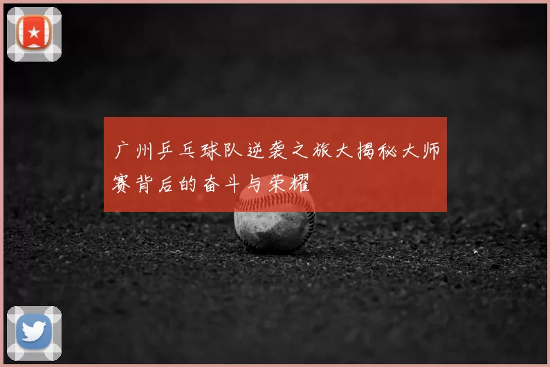 广州乒乓球队逆袭之旅大揭秘大师赛背后的奋斗与荣耀