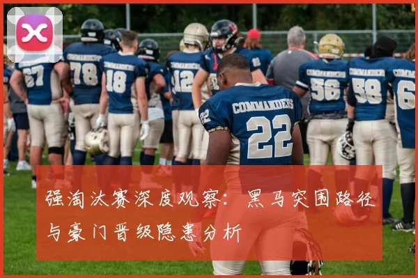 强淘汰赛深度观察:黑马突围路径与豪门晋级隐患分析