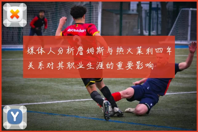媒体人分析詹姆斯与热火莱利四年关系对其职业生涯的重要影响