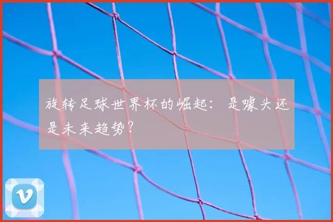 旋转足球世界杯的崛起：是噱头还是未来趋势？