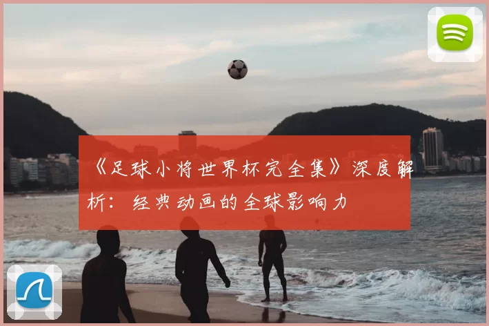 《足球小将世界杯完全集》深度解析:经典动画的全球影响力
