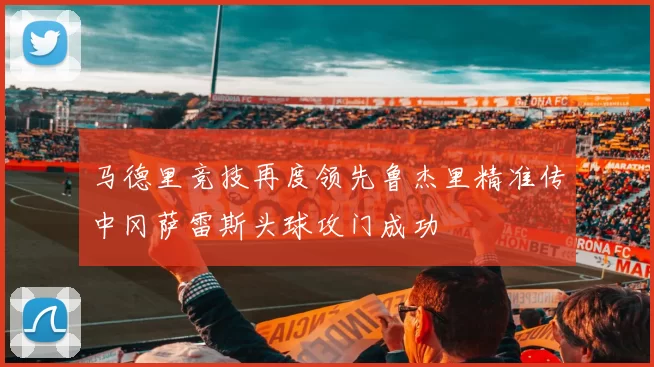 马德里竞技再度领先鲁杰里精准传中冈萨雷斯头球攻门成功