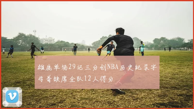 雄鹿单场29记三分创NBA历史纪录字母哥缺席全队12人得分
