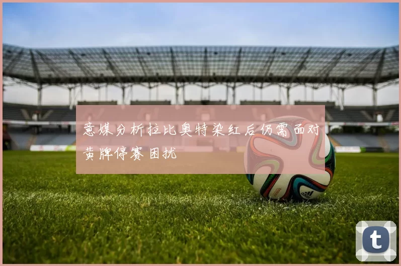 意媒分析拉比奥特染红后仍需面对黄牌停赛困扰