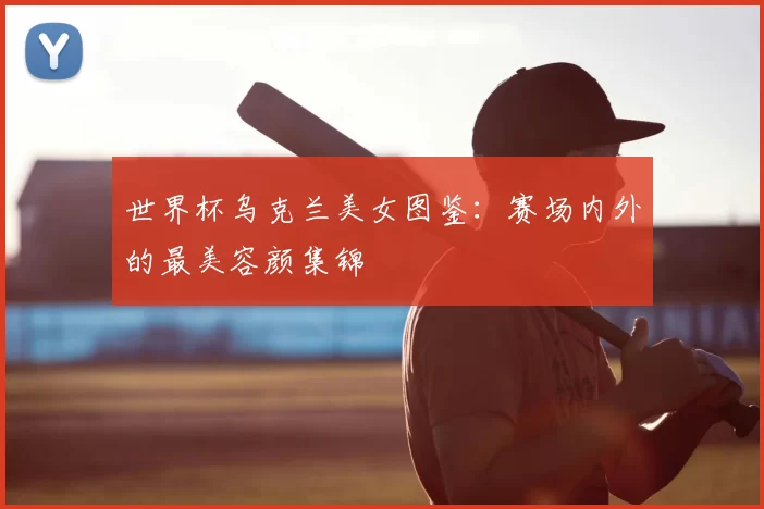 世界杯乌克兰美女图鉴:赛场内外的最美容颜集锦
