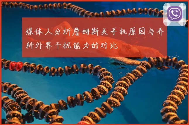 媒体人分析詹姆斯关手机原因与乔科外界干扰能力的对比