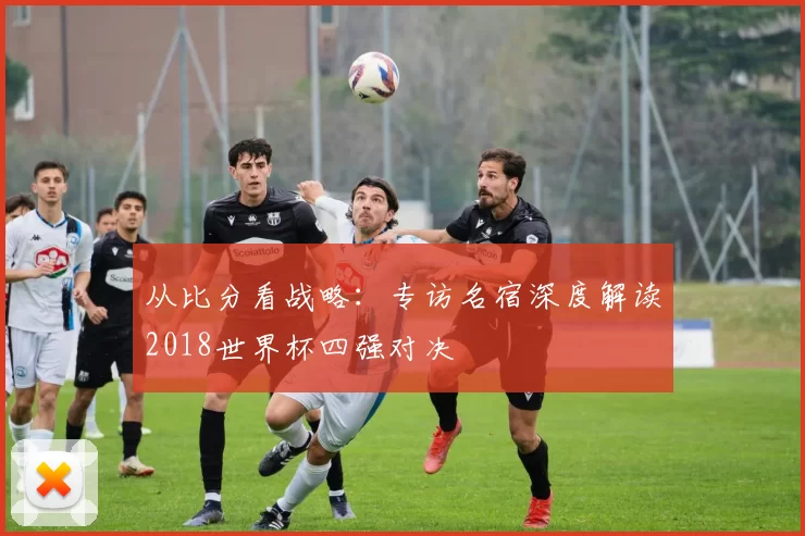 从比分看战略:专访名宿深度解读2018世界杯四强对决