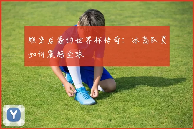维京后裔的世界杯传奇:冰岛队员如何震撼全球