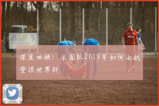深度回顾:法国队2018年如何七战登顶世界杯
