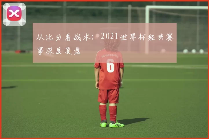 从比分看战术：2021世界杯经典赛事深度复盘