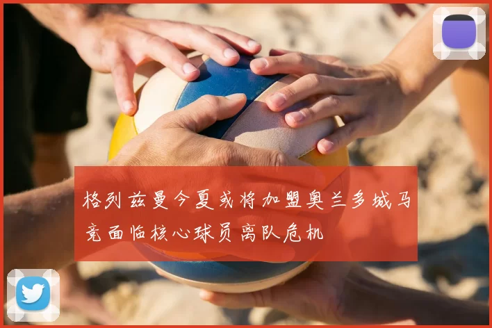 格列兹曼今夏或将加盟奥兰多城马竞面临核心球员离队危机