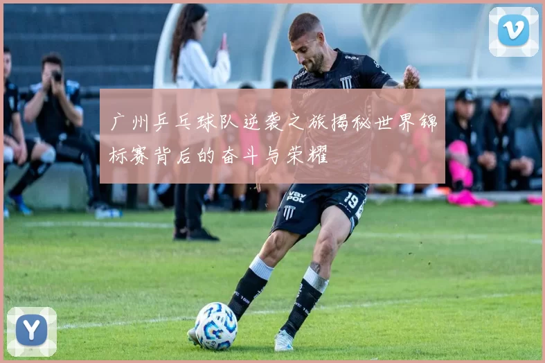 广州乒乓球队逆袭之旅揭秘世界锦标赛背后的奋斗与荣耀