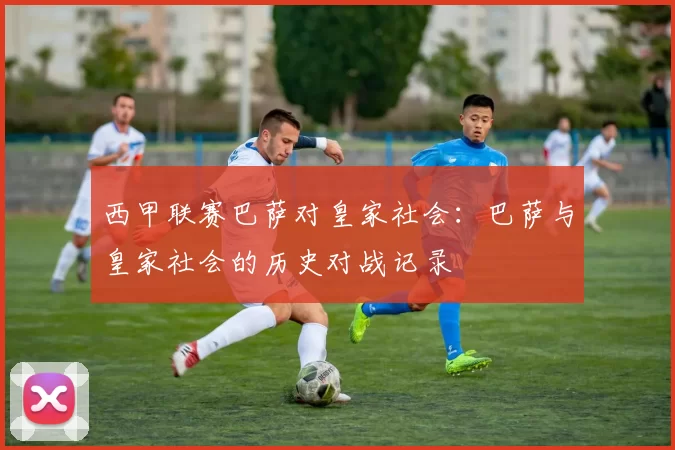 西甲联赛巴萨对皇家社会:巴萨与皇家社会的历史对战记录