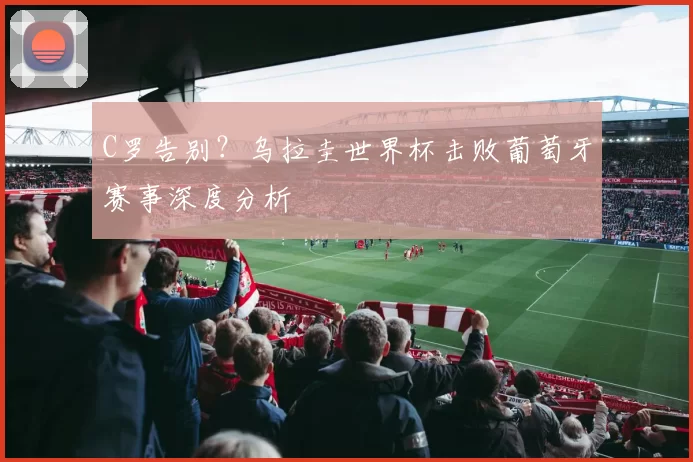 C罗告别？乌拉圭世界杯击败葡萄牙赛事深度分析