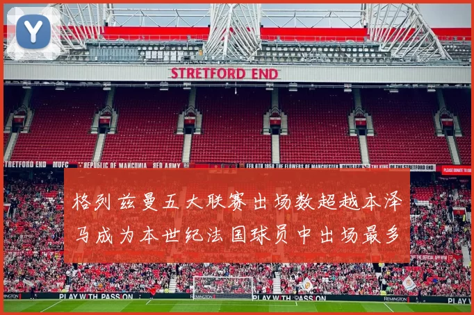 格列兹曼五大联赛出场数超越本泽马成为本世纪法国球员中出场最多者