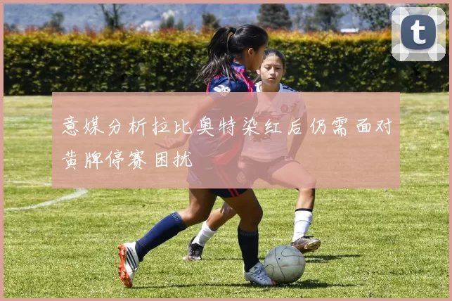 意媒分析拉比奥特染红后仍需面对黄牌停赛困扰