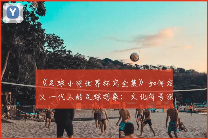 《足球小将世界杯完全集》如何定义一代人的足球想象：文化符号深度解读
