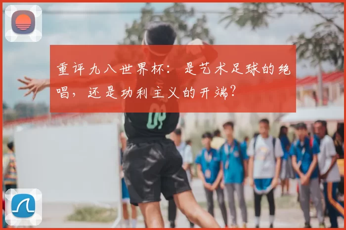 重评九八世界杯：是艺术足球的绝唱，还是功利主义的开端？