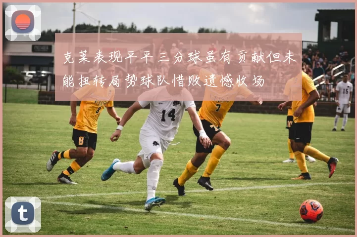 克莱表现平平三分球虽有贡献但未能扭转局势球队惜败遗憾收场