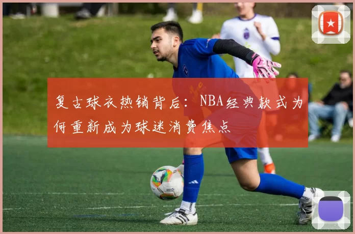 复古球衣热销背后：NBA经典款式为何重新成为球迷消费焦点