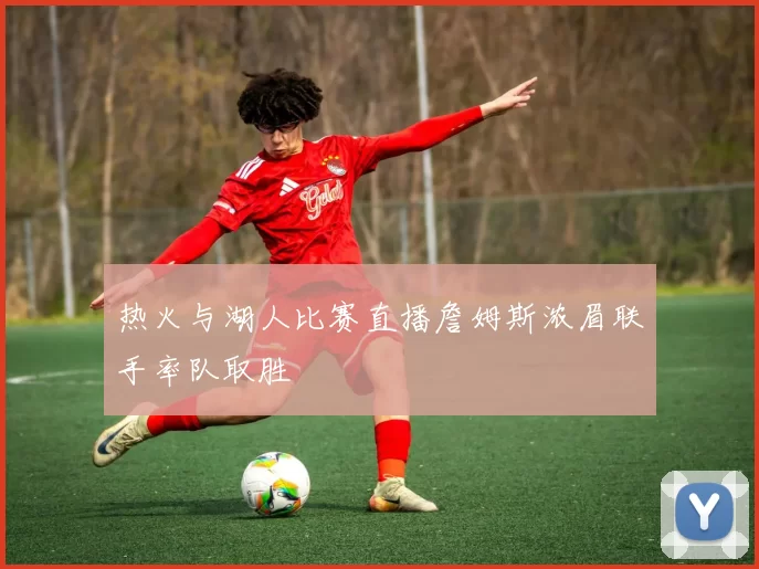 热火与湖人比赛直播詹姆斯浓眉联手率队取胜