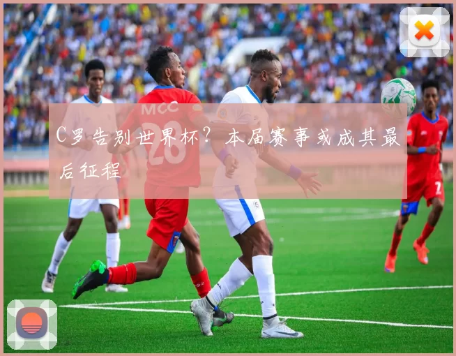 C罗告别世界杯？本届赛事或成其最后征程