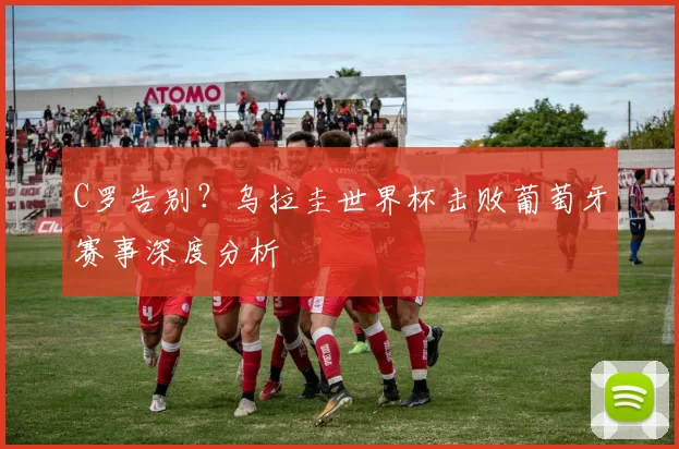 C罗告别？乌拉圭世界杯击败葡萄牙赛事深度分析