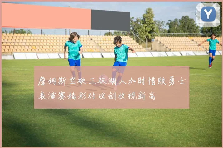 詹姆斯空砍三双湖人加时惜败勇士表演赛精彩对攻创收视新高