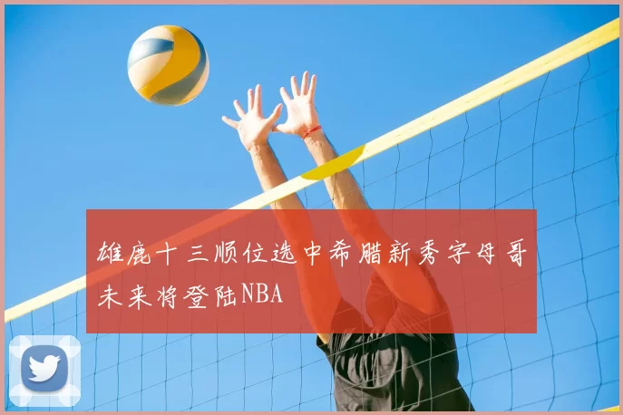 雄鹿十三顺位选中希腊新秀字母哥未来将登陆NBA