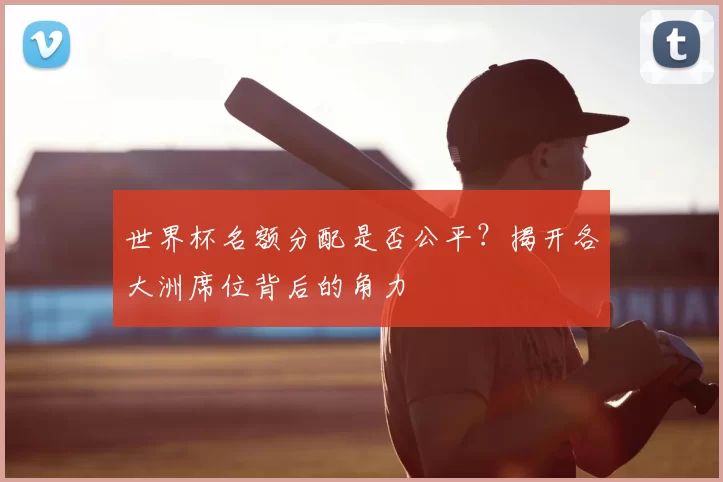 世界杯名额分配是否公平？揭开各大洲席位背后的角力