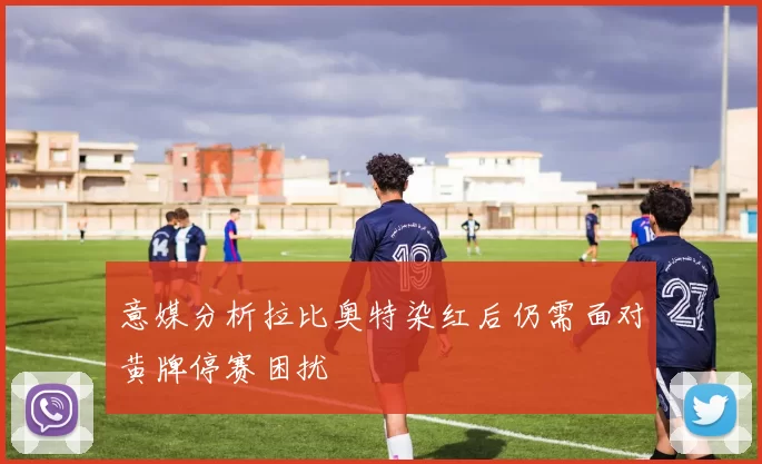 意媒分析拉比奥特染红后仍需面对黄牌停赛困扰