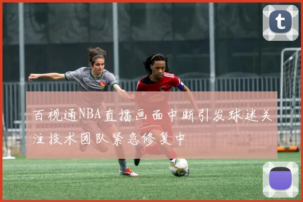 百视通NBA直播画面中断引发球迷关注技术团队紧急修复中
