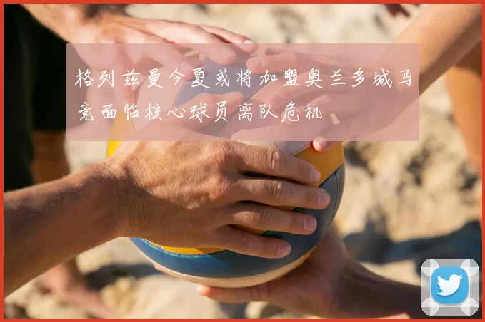 格列兹曼今夏或将加盟奥兰多城马竞面临核心球员离队危机