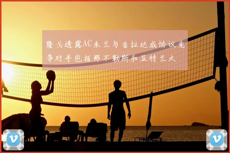 隆戈透露AC米兰与吉拉达成协议竞争对手包括那不勒斯和亚特兰大