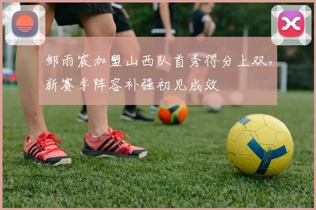 邹雨宸加盟山西队首秀得分上双，新赛季阵容补强初见成效