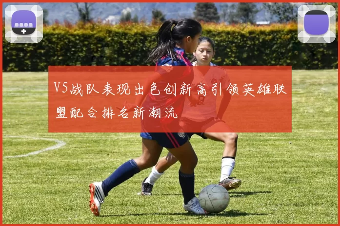 V5战队表现出色创新高引领英雄联盟配合排名新潮流