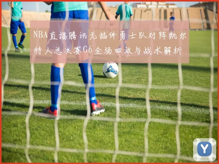 NBA直播腾讯无插件勇士队对阵凯尔特人总决赛G6全场回放与战术解析