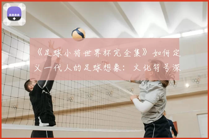 《足球小将世界杯完全集》如何定义一代人的足球想象：文化符号深度解读